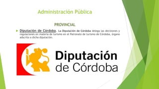 Administración Pública
PROVINCIAL
 Diputación de Córdoba. La Diputación de Córdoba delega las decisiones y
regulaciones en materia de turismo en el Patronato de turismo de Córdoba, órgano
adscrito a dicha diputación.
 