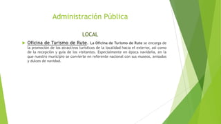 Administración Pública
LOCAL
 Oficina de Turismo de Rute. La Oficina de Turismo de Rute se encarga de
la promoción de los atractivos turísticos de la localidad hacia el exterior, así como
de la recepción y guía de los visitantes. Especialmente en época navideña, en la
que nuestro municipio se convierte en referente nacional con sus museos, anisados
y dulces de navidad.
 