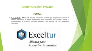 Administración Privada
ESTATAL
 EXCELTUR: EXCELTUR es una asociación formada por empresas turísticas de
España. Favorecer el mayor rendimiento socio-económico del turismo o buscar la
sostenibilidad y primacía turística española son algunas de sus principales
funciones.
 