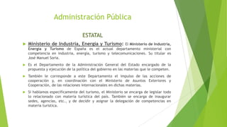 Administración Pública
ESTATAL
 Ministerio de Industria, Energía y Turismo: El Ministerio de Industria,
Energía y Turismo de España es el actual departamento ministerial con
competencia en industria, energía, turismo y telecomunicaciones. Su titular es
José Manuel Soria.
 Es el Departamento de la Administración General del Estado encargado de la
propuesta y ejecución de la política del gobierno en las materias que le competen.
 También le corresponde a este Departamento el impulso de las acciones de
cooperación y, en coordinación con el Ministerio de Asuntos Exteriores y
Cooperación, de las relaciones internacionales en dichas materias.
 Si hablamos específicamente del turismo, el Ministerio se encarga de legislar todo
lo relacionado con materia turística del país. También se encarga de inaugurar
sedes, agencias, etc., y de decidir y asignar la delegación de competencias en
materia turística.
 