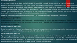 Historia de la Informática
La informática empezó con el Abaco que fue inventado por los chinos. Y utilizada por los romanos fue el primer instrumento.
Y en 1645 se construyó una máquina para sumas y restas la cual estaba compuesto por ruedas dentadas que al girar permitían
obtener el resultado de la operación, y fue inventada por Blaise Pascal. Luego apareció una maquina la cual podía realizar las
cuatro operaciones básicas inventada por Von Leibniz en 1675. Y el 1837 apareció el primer procedente de los ordenadores
iventada por Charles Babbage inicio los esquemas de una maquina controlada por relojes. Mientras que Herman Hollerith
construyo la primera máquina capaz de hacer cálculos era de tipo electrónico.
A partir de ese momento los ordenadores evolucionaron y los vamos a explicar por generaciones a continuación.
Primera Generación (1946-1955)
En este Periodo los ordenadores eran construidos a base de válvulas de vacío y relés electromagnéticos. Mientras que su
procesador era secuencial y las tarjetas perforadas introducían datos. Y ocupaban gran cantidad de espacio y solo trabajaba con
veinte números de diez dígitos.
Segunda Generación (1955-1964)
En esta generación las válvulas se reemplazaron con el transistor Los transistores son mucho más pequeños, desprenden menos
calor y se averían menos por ellos los ordenadores han ido reduciendo de tamaño.
Tercera Generación (1964-1970)
Aquí es esta generación apareció algo nuevo el cual cambio mucho el sentido de los ordenadores con la utilización de los
circuitos integrados, formados por miles de transistores conectados entre sí e insertados en un solo chip. Los ordenadores, ya
permitían ejecutar varios programas a la vez reducen aún más su tamaño y aumenta su velocidad de cálculo. Y comienza a
estandarizarse los programas para crear software, como el fortran, el Basic y el Pascal.
 