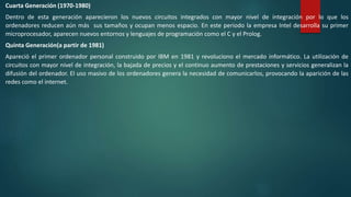 Cuarta Generación (1970-1980)
Dentro de esta generación aparecieron los nuevos circuitos integrados con mayor nivel de integración por lo que los
ordenadores reducen aún más sus tamaños y ocupan menos espacio. En este periodo la empresa Intel desarrolla su primer
microprocesador, aparecen nuevos entornos y lenguajes de programación como el C y el Prolog.
Quinta Generación(a partir de 1981)
Apareció el primer ordenador personal construido por IBM en 1981 y revoluciono el mercado informático. La utilización de
circuitos con mayor nivel de integración, la bajada de precios y el continuo aumento de prestaciones y servicios generalizan la
difusión del ordenador. El uso masivo de los ordenadores genera la necesidad de comunicarlos, provocando la aparición de las
redes como el internet.
 