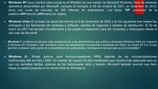  Windows XP (cuyo nombre clave inicial es el Whistler) es una versión de Microsoft Windows, línea de sistemas
operativos desarrollado por Microsoft. Lanzado al mercado el 25 de octubre de 2001, en diciembre de 2013,
tenía una cuota de mercado de 500 millones de ordenadores. Las letras "XP" provienen de la
palabra eXPeriencia (eXPerience en inglés).
 Windows Vista.-El proceso de desarrollo terminó el 8 de noviembre de 2006 y en los siguientes tres meses fue
entregado a los fabricantes de hardware y software, clientes de negocios y canales de distribución. El 30 de
enero de 2007 fue lanzado mundialmente y fue puesto a disposición para ser comprado y descargado desde el
sitio web de Microsoft.
• Windows 7.-A diferencia del gran salto arquitectónico y de características que sufrió su antecesor Windows Vista con respecto
a Windows XP, Windows 7 fue concebido como una actualización incremental y focalizada de Vista y su núcleo NT 6.0, lo que
permitió mantener cierto grado de compatibilidad con aplicaciones y hardware en los que éste ya era compatible.4
 Windows 8.- Añade soporte para microprocesadores ARM, además de los microprocesadores
tradicionales x86 de Intel y AMD. Su interfaz de usuario ha sido modificada para hacerla más adecuada para su
uso con pantallas táctiles, además de los tradicionales ratón y teclado. Microsoft también anunció que Aero
Glass no estará presente en la versión final de Windows 8.
 