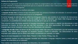 Software de Programación
El software de programación reúne los programas que utilizan los programadores para crear nuevos programas. Los programas
se crean utilizando un lenguaje de programación que es un conjunto de palabras clave o instrucciones y unas reglas sintácticas
que indican como hacer los programas.
Los lenguajes de programación se clasifican como sigue:
• Lenguajes de bajo nivel. Se llaman de bajo nivel porque están muy cercanos al hardware del ordenador. Es necesario conocer
a fondo la arquitectura de la máquina para la que se va a programar.
El primer lenguaje en este tipo que se utilizó fue el lenguaje máquina, que consiste en un conjunto de instrucciones
en binario, es decir, con ceros y unos, con los cuales se indica al ordenador que hacer. Este lenguaje es muy
complicado y la posibilidad de cometer errores es muy alta por lo que ya no se utiliza.
Para solventar estas dificultades apareció el lenguaje ensamblador, que consiste en asignar una abreviaturas a cada
instrucción en binario, de forma que sea más fácil recordarla y más difícil equivocarse. Sin embargo, con este
lenguaje sigue siendo necesario conocer muy bien elhardware del ordenador.
• Lenguajes de alto nivel. Se llaman de alto nivel porque están más cerca del programador que del hardware de la
máquina. Para utilizar estos lenguajes es necesario conocer a fondo el ordenador. Las instrucciones de estos
lenguajes usan palabras que se utilizan para hablar normalmente por supuesto, en inglés.
Algunos de esos lenguajes son: Cobol, Basic, Pascal, C, Ada, Fortran, Prolog, Lisp, etc.
Los programas creados con estos lenguajes necesitan ser traducidos a lenguaje máquina (ceros y unos) para que
puedan ser entendidos por el ordenador.
Para realizar esa traducción se emplean los intérpretes y los compiladores:
 