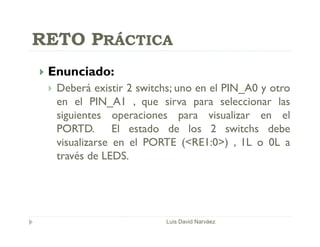  Enunciado:
 Deberá existir 2 switchs; uno en el PIN_A0 y otro
en el PIN_A1 , que sirva para seleccionar las
siguientes operaciones para visualizar en el
PORTD. El estado de los 2 switchs debe
visualizarse en el PORTE (<RE1:0>) , 1L o 0L a
través de LEDS.
Luis David Narváez
RETO PRÁCTICA
 