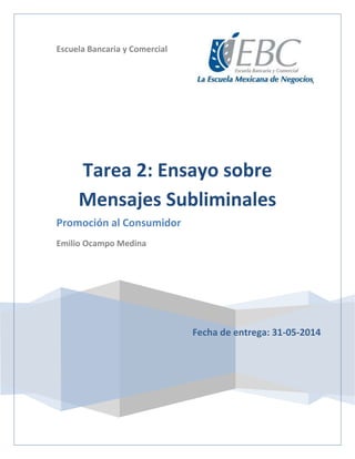 Escuela Bancaria y Comercial
Fecha de entrega: 31-05-2014
Tarea 2: Ensayo sobre
Mensajes Subliminales
Promoción al Consumidor
Emilio Ocampo Medina
 