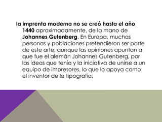 la imprenta moderna no se creó hasta el año
1440 aproximadamente, de la mano de
Johannes Gutenberg. En Europa, muchas
personas y poblaciones pretendieron ser parte
de este arte; aunque las opiniones apuntan a
que fue el alemán Johannes Gutenberg, por
las ideas que tenía y la iniciativa de unirse a un
equipo de impresores, lo que lo apoya como
el inventor de la tipografía.
 