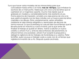 Tuvo que hacer varios modelos de las mismas letras para que
coincidiesen todas entre sí: en total, más de 150 tipos, que imitaban la
escritura de un manuscrito. Había que unir una a una las letras que se
sujetaban en un ingenioso soporte, mucho más rápido que el
grabado en madera y considerablemente más resistente al uso.
Como plancha de impresión, amoldó una vieja prensa de vino a la
que sujetó el soporte con los tipos móviles con un hueco para las letras
capitales y los dibujos. Éstos, posteriormente, serían añadidos
mediante el viejo sistema xilográfico y terminados de decorar de
forma manual. Lo que Gutenberg no calculó bien fue el tiempo que le
llevaría poner en marcha su nuevo invento, por lo que antes de
finalizar el trabajo se quedó sin dinero. Volvió a solicitar un nuevo
crédito a Johann Fust y, ante las desconfianzas del prestamista, le
ofreció formar una sociedad. Johann Fust aceptó la propuesta y
delegó la vigilancia de los trabajos de Gutenberg a su sobrino, Peter
Schöffer, quien se puso a trabajar codo a codo con él, al tiempo que
vigilaba la inversión de su tío. Después quedo arruinado.
 