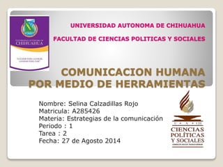 UNIVERSIDAD AUTONOMA DE CHIHUAHUA
FACULTAD DE CIENCIAS POLITICAS Y SOCIALES
COMUNICACION HUMANA
POR MEDIO DE HERRAMIENTAS
Nombre: Selina Calzadillas Rojo
Matricula: A285426
Materia: Estrategias de la comunicación
Periodo : 1
Tarea : 2
Fecha: 27 de Agosto 2014
 