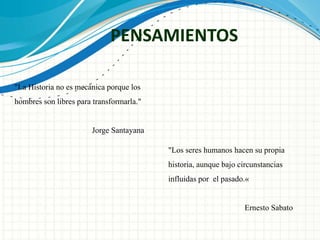 PENSAMIENTOS 
"La Historia no es mecánica porque los 
hombres son libres para transformarla." 
Jorge Santayana 
"Los seres humanos hacen su propia 
historia, aunque bajo circunstancias 
influidas por el pasado.« 
Ernesto Sabato 
 