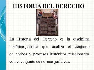 HISTORIA DEL DERECHO 
La Historia del Derecho es la disciplina 
histórico-jurídica que analiza el conjunto 
de hechos y procesos históricos relacionados 
con el conjunto de normas jurídicas. 
 