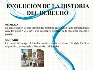 EVOLUCIÓN DE LA HISTORIA 
DEL DERECHO 
PRIMERO 
La consolidación de una sensibilidad histórica que se manifiesta principalmente 
entre los siglos XVI y XVII que trasunta en el interés de la época por conocer el 
pasado. 
SEGUNDO 
La convicción de que el derecho cambia a través del tiempo. El siglo XVIII da 
origen a la conciencia de la historicidad del derecho. 
 
