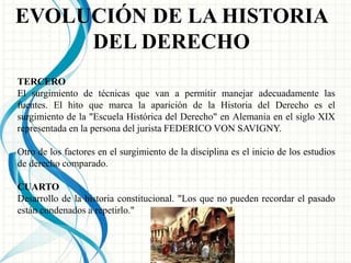 EVOLUCIÓN DE LA HISTORIA 
DEL DERECHO 
TERCERO 
El surgimiento de técnicas que van a permitir manejar adecuadamente las 
fuentes. El hito que marca la aparición de la Historia del Derecho es el 
surgimiento de la "Escuela Histórica del Derecho" en Alemania en el siglo XIX 
representada en la persona del jurista FEDERICO VON SAVIGNY. 
Otro de los factores en el surgimiento de la disciplina es el inicio de los estudios 
de derecho comparado. 
CUARTO 
Desarrollo de la historia constitucional. "Los que no pueden recordar el pasado 
están condenados a repetirlo." 
 