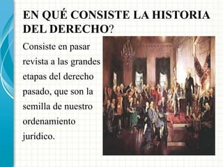 EN QUÉ CONSISTE LA HISTORIA 
DEL DERECHO? 
Consiste en pasar 
revista a las grandes 
etapas del derecho 
pasado, que son la 
semilla de nuestro 
ordenamiento 
jurídico. 
 