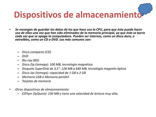 Dispositivos de almacenamiento 
• Se encargan de guardar los datos de los que hace uso la CPU, para que ésta pueda hacer 
uso de ellos una vez que han sido eliminados de la memoria principal, ya que ésta se borra 
cada vez que se apaga la computadora. Pueden ser internos, como un disco duro, o 
extraíbles, como un CD o DVD. Los más comunes son: 
– Disco compacto (CD) 
– DVD 
– Blu-ray (BD) 
– Disco Zip (Iomega): 100 MB, tecnología magnética 
– Disquete SuperDisk de 3,5": 128 MB a 640 MB, tecnología magneto-óptica 
– Disco Jaz (Iomega): capacidad de 1 GB a 2 GB 
– Memoria USB o Memoria portátil 
– Tarjetas de memoria 
• Otros dispositivos de almacenamiento: 
– EZFlyer (SyQuest): 230 MB y tiene una velocidad de lectura muy alta. 
 