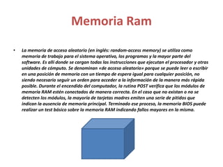 Memoria Ram 
• La memoria de acceso aleatorio (en inglés: random-access memory) se utiliza como 
memoria de trabajo para el sistema operativo, los programas y la mayor parte del 
software. Es allí donde se cargan todas las instrucciones que ejecutan el procesador y otras 
unidades de cómputo. Se denominan «de acceso aleatorio» porque se puede leer o escribir 
en una posición de memoria con un tiempo de espera igual para cualquier posición, no 
siendo necesario seguir un orden para acceder a la información de la manera más rápida 
posible. Durante el encendido del computador, la rutina POST verifica que los módulos de 
memoria RAM estén conectados de manera correcta. En el caso que no existan o no se 
detecten los módulos, la mayoría de tarjetas madres emiten una serie de pitidos que 
indican la ausencia de memoria principal. Terminado ese proceso, la memoria BIOS puede 
realizar un test básico sobre la memoria RAM indicando fallos mayores en la misma. 
 