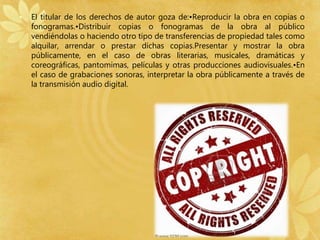 • El titular de los derechos de autor goza de:•Reproducir la obra en copias o 
fonogramas.•Distribuir copias o fonogramas de la obra al público 
vendiéndolas o haciendo otro tipo de transferencias de propiedad tales como 
alquilar, arrendar o prestar dichas copias.Presentar y mostrar la obra 
públicamente, en el caso de obras literarias, musicales, dramáticas y 
coreográficas, pantomimas, películas y otras producciones audiovisuales.•En 
el caso de grabaciones sonoras, interpretar la obra públicamente a través de 
la transmisión audio digital. 
 