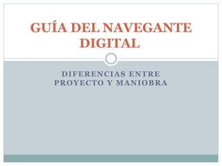 GUÍA DEL NAVEGANTE 
DIGITAL 
DIFERENCIAS ENTRE 
PROYECTO Y MANIOBRA 
 