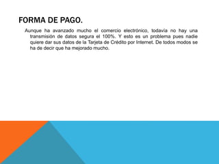 FORMA DE PAGO. 
Aunque ha avanzado mucho el comercio electrónico, todavía no hay una 
transmisión de datos segura el 100%. Y esto es un problema pues nadie 
quiere dar sus datos de la Tarjeta de Crédito por Internet. De todos modos se 
ha de decir que ha mejorado mucho. 
 
