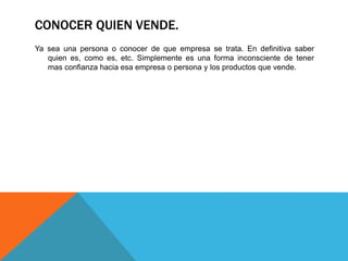 CONOCER QUIEN VENDE. 
Ya sea una persona o conocer de que empresa se trata. En definitiva saber 
quien es, como es, etc. Simplemente es una forma inconsciente de tener 
mas confianza hacia esa empresa o persona y los productos que vende. 
 
