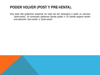 PODER VOLVER (POST Y PRE-VENTA). 
Con todo ello podemos reclamar en caso de ser necesario o pedir un servicio 
"post-venta". Al conocerlo sabemos donde poder ir. El cliente espera recibir 
una atención "pre-venta" o "post-venta". 
 