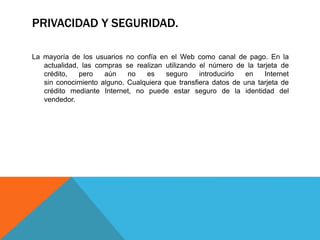 PRIVACIDAD Y SEGURIDAD. 
La mayoría de los usuarios no confía en el Web como canal de pago. En la 
actualidad, las compras se realizan utilizando el número de la tarjeta de 
crédito, pero aún no es seguro introducirlo en Internet 
sin conocimiento alguno. Cualquiera que transfiera datos de una tarjeta de 
crédito mediante Internet, no puede estar seguro de la identidad del 
vendedor. 
