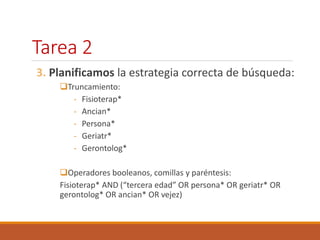 Tarea 2 
3. Planificamos la estrategia correcta de búsqueda: 
Truncamiento: 
- Fisioterap* 
- Ancian* 
- Persona* 
- Geriatr* 
- Gerontolog* 
Operadores booleanos, comillas y paréntesis: 
Fisioterap* AND (“tercera edad” OR persona* OR geriatr* OR 
gerontolog* OR ancian* OR vejez) 
 
