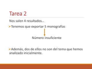 Tarea 2 
Nos salen 4 resultados… 
Tenemos que exportar 5 monografías 
Número insuficiente 
Además, dos de ellos no son del tema que hemos 
analizado inicialmente. 
 