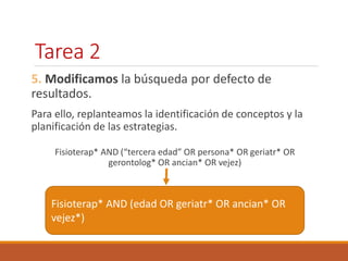 Tarea 2 
5. Modificamos la búsqueda por defecto de 
resultados. 
Para ello, replanteamos la identificación de conceptos y la 
planificación de las estrategias. 
Fisioterap* AND (“tercera edad” OR persona* OR geriatr* OR 
gerontolog* OR ancian* OR vejez) 
Fisioterap* AND (edad OR geriatr* OR ancian* OR 
vejez*) 
 
