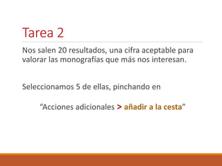 Tarea 2 
Nos salen 20 resultados, una cifra aceptable para 
valorar las monografías que más nos interesan. 
Seleccionamos 5 de ellas, pinchando en 
“Acciones adicionales > añadir a la cesta” 
 