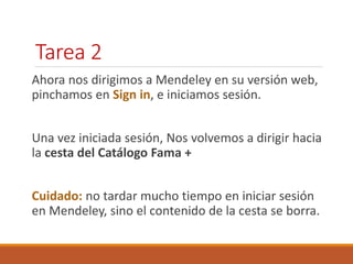 Tarea 2 
Ahora nos dirigimos a Mendeley en su versión web, 
pinchamos en Sign in, e iniciamos sesión. 
Una vez iniciada sesión, Nos volvemos a dirigir hacia 
la cesta del Catálogo Fama + 
Cuidado: no tardar mucho tiempo en iniciar sesión 
en Mendeley, sino el contenido de la cesta se borra. 
 