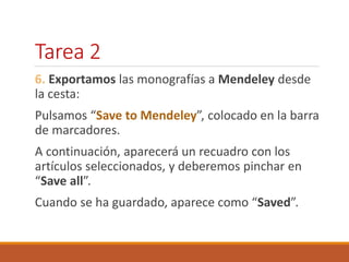 Tarea 2 
6. Exportamos las monografías a Mendeley desde 
la cesta: 
Pulsamos “Save to Mendeley”, colocado en la barra 
de marcadores. 
A continuación, aparecerá un recuadro con los 
artículos seleccionados, y deberemos pinchar en 
“Save all”. 
Cuando se ha guardado, aparece como “Saved”. 
 