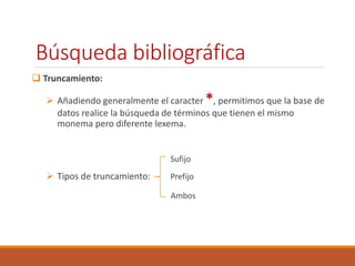 Búsqueda bibliográfica 
 Truncamiento: 
 Añadiendo generalmente el caracter *, permitimos que la base de 
datos realice la búsqueda de términos que tienen el mismo 
monema pero diferente lexema. 
Sufijo 
 Tipos de truncamiento: Prefijo 
Ambos 
 
