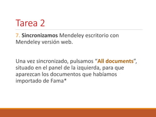 Tarea 2 
7. Sincronizamos Mendeley escritorio con 
Mendeley versión web. 
Una vez sincronizado, pulsamos “All documents”, 
situado en el panel de la izquierda, para que 
aparezcan los documentos que habíamos 
importado de Fama* 
 