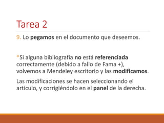 Tarea 2 
9. Lo pegamos en el documento que deseemos. 
*Si alguna bibliografía no está referenciada 
correctamente (debido a fallo de Fama +), 
volvemos a Mendeley escritorio y las modificamos. 
Las modificaciones se hacen seleccionando el 
artículo, y corrigiéndolo en el panel de la derecha. 
 