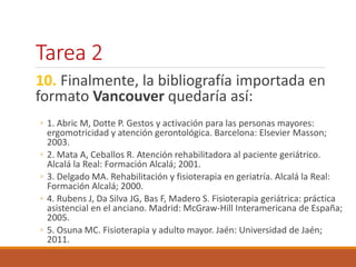 Tarea 2 
10. Finalmente, la bibliografía importada en 
formato Vancouver quedaría así: 
◦ 1. Abric M, Dotte P. Gestos y activación para las personas mayores: 
ergomotricidad y atención gerontológica. Barcelona: Elsevier Masson; 
2003. 
◦ 2. Mata A, Ceballos R. Atención rehabilitadora al paciente geriátrico. 
Alcalá la Real: Formación Alcalá; 2001. 
◦ 3. Delgado MA. Rehabilitación y fisioterapia en geriatría. Alcalá la Real: 
Formación Alcalá; 2000. 
◦ 4. Rubens J, Da Silva JG, Bas F, Madero S. Fisioterapia geriátrica: práctica 
asistencial en el anciano. Madrid: McGraw-Hill Interamericana de España; 
2005. 
◦ 5. Osuna MC. Fisioterapia y adulto mayor. Jaén: Universidad de Jaén; 
2011. 
 