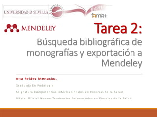 Tarea 2: 
Búsqueda bibliográfica de 
monografías y exportación a 
Mendeley 
Ana Peláez Menacho. 
Gr a d u a d a E n Po d o l o g í a 
A s i g n a t u r a C omp e t e n c i a s I n fo rma c i o n a l e s e n C i e n c i a s d e l a S a l u d 
Má s t e r Of i c i a l Nu e v a s Te n d e n c i a s A s i s t e n c i a l e s e n C i e n c i a s d e l a S a l u d . 
