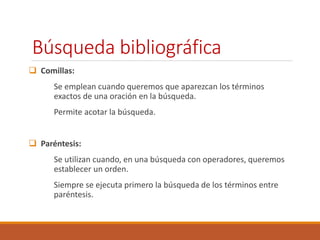 Búsqueda bibliográfica 
 Comillas: 
Se emplean cuando queremos que aparezcan los términos 
exactos de una oración en la búsqueda. 
Permite acotar la búsqueda. 
 Paréntesis: 
Se utilizan cuando, en una búsqueda con operadores, queremos 
establecer un orden. 
Siempre se ejecuta primero la búsqueda de los términos entre 
paréntesis. 
 
