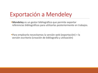 Exportación a Mendeley 
Mendeley es un gestor bibliográfico que permite exportar 
referencias bibliográficas para utilizarlas posteriormente en trabajos. 
Para emplearlo necesitamos la versión web (exportación) + la 
versión escritorio (creación de bibliografía y utilización) 
 