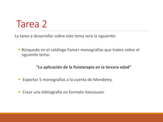 Tarea 2 
La tarea a desarrollar sobre este tema será la siguiente: 
 Búsqueda en el catálogo Fama+ monografías que traten sobre el 
siguiente tema: 
“La aplicación de la fisioterapia en la tercera edad” 
 Exportar 5 monografías a la cuenta de Mendeley. 
 Crear una bibliografía en formato Vancouver. 
 