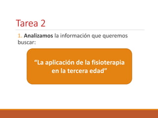 Tarea 2 
1. Analizamos la información que queremos 
buscar: 
“La aplicación de la fisioterapia 
en la tercera edad” 
 