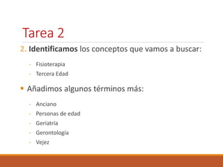 Tarea 2 
2. Identificamos los conceptos que vamos a buscar: 
- Fisioterapia 
- Tercera Edad 
 Añadimos algunos términos más: 
- Anciano 
- Personas de edad 
- Geriatría 
- Gerontología 
- Vejez 
 