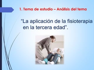1. Tema de estudio – Análisis del tema 
“La aplicación de la fisioterapia 
en la tercera edad”. 
 