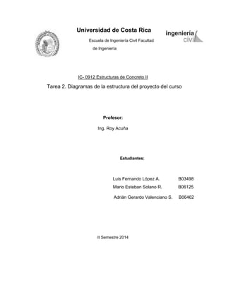 Universidad de Costa Rica 
Escuela de Ingeniería Civil Facultad de Ingeniería 
IC- 0912 Estructuras de Concreto II 
Tarea 2. Diagramas de la estructura del proyecto del curso 
Profesor: 
Ing. Roy Acuña 
Estudiantes: 
Luis Fernando López A. B03498 
Mario Esteban Solano R. B06125 
Adrián Gerardo Valenciano S. B06462 
II Semestre 2014 
 