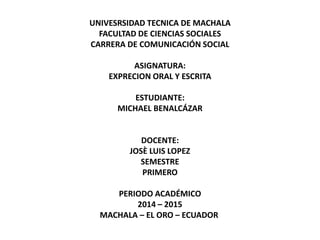 UNIVESRSIDAD TECNICA DE MACHALA 
FACULTAD DE CIENCIAS SOCIALES 
CARRERA DE COMUNICACIÓN SOCIAL 
ASIGNATURA: 
EXPRECION ORAL Y ESCRITA 
ESTUDIANTE: 
MICHAEL BENALCÁZAR 
DOCENTE: 
JOSÈ LUIS LOPEZ 
SEMESTRE 
PRIMERO 
PERIODO ACADÉMICO 
2014 – 2015 
MACHALA – EL ORO – ECUADOR 
 