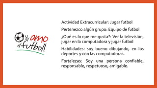 Actividad Extracurricular: Jugar futbol
Pertenezco algún grupo: Equipo de futbol
¿Qué es lo que me gusta?: Ver la televisión,
jugar en la computadora y jugar futbol
Habilidades: soy bueno dibujando, en los
deportes y con las computadoras.
Fortalezas: Soy una persona confiable,
responsable, respetuoso, amigable.
 