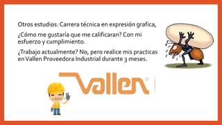 Otros estudios: Carrera técnica en expresión grafica,
¿Cómo me gustaría que me calificaran? Con mi
esfuerzo y cumplimiento.
¿Trabajo actualmente? No, pero realice mis practicas
enVallen Proveedora Industrial durante 3 meses.
 