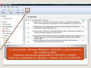 A continuación, abrimos MENDELEY DESKTOP y sincronizamos
con nuestra cuenta.
Nuestras referencias aparecerán en RECENTLY ADDED.
Podemos clasificarlas en carpetas, creando una nueva FOLDER.
 