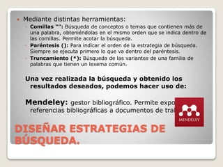 DISEÑAR ESTRATEGIAS DE
BÚSQUEDA.
 Mediante distintas herramientas:
◦ Comillas “”: Búsqueda de conceptos o temas que contienen más de
una palabra, obteniéndolas en el mismo orden que se indica dentro de
las comillas. Permite acotar la búsqueda.
◦ Paréntesis (): Para indicar el orden de la estrategia de búsqueda.
Siempre se ejecuta primero lo que va dentro del paréntesis.
◦ Truncamiento (*): Búsqueda de las variantes de una familia de
palabras que tienen un lexema común.
Una vez realizada la búsqueda y obtenido los
resultados deseados, podemos hacer uso de:
Mendeley: gestor bibliográfico. Permite exportar
referencias bibliográficas a documentos de trabajo.
 