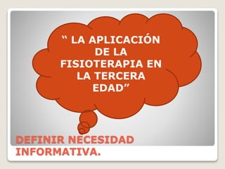 DEFINIR NECESIDAD
INFORMATIVA.
“ LA APLICACIÓN
DE LA
FISIOTERAPIA EN
LA TERCERA
EDAD”
 